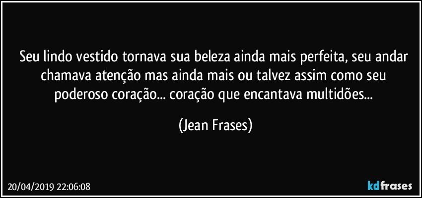 Seu lindo vestido tornava sua beleza ainda mais perfeita, seu andar chamava atenção mas ainda mais ou talvez assim como seu poderoso coração... coração que encantava multidões... (Jean Frases)