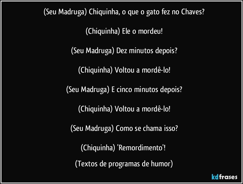 (Seu Madruga) Chiquinha, o que o gato fez no Chaves?

(Chiquinha) Ele o mordeu!

(Seu Madruga) Dez minutos depois?

(Chiquinha) Voltou a mordê-lo!

(Seu Madruga) E cinco minutos depois?

(Chiquinha) Voltou a mordê-lo!

(Seu Madruga) Como se chama isso?

(Chiquinha) 'Remordimento'! (Textos de programas de humor)