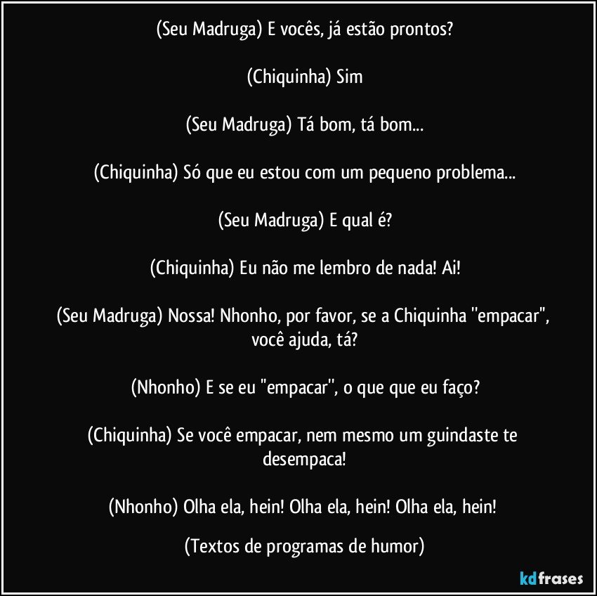 (Seu Madruga) E vocês, já estão prontos?

(Chiquinha) Sim

(Seu Madruga) Tá bom, tá bom...

(Chiquinha) Só que eu estou com um pequeno problema...

(Seu Madruga) E qual é?

(Chiquinha) Eu não me lembro de nada! Ai!

(Seu Madruga) Nossa! Nhonho, por favor, se a Chiquinha ''empacar'', você ajuda, tá?

(Nhonho) E se eu ''empacar'', o que que eu faço?

(Chiquinha) Se você empacar, nem mesmo um guindaste te desempaca!

(Nhonho) Olha ela, hein! Olha ela, hein! Olha ela, hein! (Textos de programas de humor)