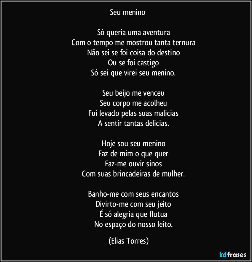 Seu menino 
 
                        Só queria uma aventura 
                        Com o tempo me mostrou tanta ternura 
                        Não sei se foi coisa do destino 
                        Ou se foi castigo 
                        Só sei que virei seu menino. 
 
                        Seu beijo me venceu 
                        Seu corpo me acolheu 
                        Fui levado pelas suas malicias 
                        A sentir tantas delicias. 
 
                        Hoje sou seu menino 
                        Faz de mim o que quer 
                        Faz-me ouvir sinos 
                        Com suas brincadeiras de mulher. 
 
                        Banho-me com seus encantos 
                        Divirto-me com seu jeito 
                        É só alegria que flutua 
                        No espaço do nosso leito. (Elias Torres)