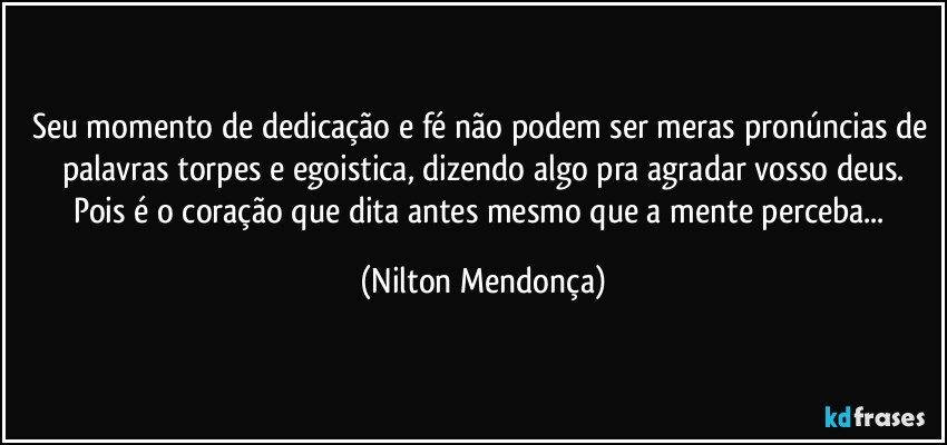 Seu momento de dedicação e fé não podem ser meras pronúncias de palavras torpes e egoistica, dizendo algo pra agradar vosso deus.
Pois é o coração que dita antes mesmo que a mente perceba... (Nilton Mendonça)