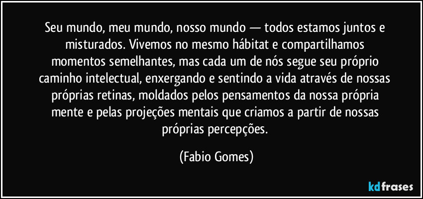 Seu mundo, meu mundo, nosso mundo — todos estamos juntos e misturados. Vivemos no mesmo hábitat e compartilhamos momentos semelhantes, mas cada um de nós segue seu próprio caminho intelectual, enxergando e sentindo a vida através de nossas próprias retinas, moldados pelos pensamentos da nossa própria mente e pelas projeções mentais que criamos a partir de nossas próprias percepções. (Fabio Gomes)