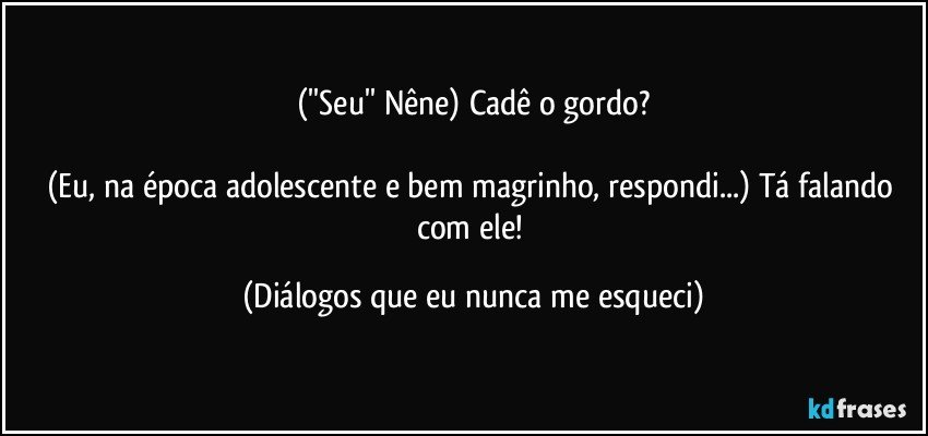 (''Seu'' Nêne) Cadê o gordo?

(Eu, na época adolescente e bem magrinho, respondi...) Tá falando com ele! (Diálogos que eu nunca me esqueci)