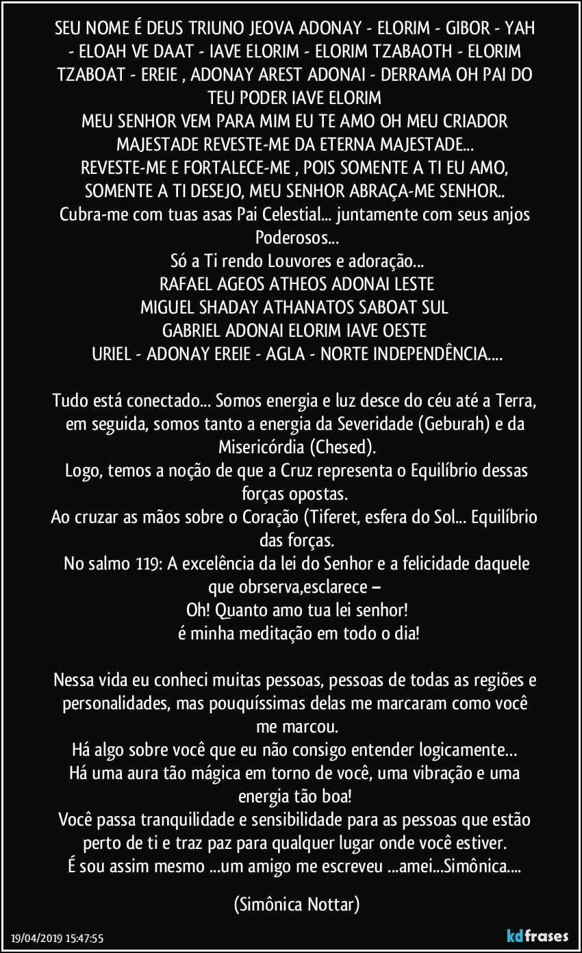 SEU NOME É DEUS TRIUNO JEOVA ADONAY - ELORIM - GIBOR - YAH - ELOAH VE DAAT - IAVE ELORIM - ELORIM TZABAOTH - ELORIM TZABOAT - EREIE , ADONAY AREST ADONAI - DERRAMA OH PAI DO TEU PODER IAVE ELORIM 
MEU SENHOR VEM PARA MIM EU TE AMO OH MEU CRIADOR MAJESTADE REVESTE-ME DA ETERNA MAJESTADE... 
REVESTE-ME E FORTALECE-ME , POIS SOMENTE A TI EU AMO, SOMENTE A TI DESEJO, MEU SENHOR ABRAÇA-ME SENHOR.. 
Cubra-me com tuas asas Pai Celestial... juntamente com seus anjos Poderosos...
Só a Ti rendo Louvores e adoração...
RAFAEL AGEOS ATHEOS ADONAI LESTE
MIGUEL SHADAY ATHANATOS SABOAT SUL 
GABRIEL ADONAI ELORIM IAVE OESTE 
URIEL - ADONAY EREIE - AGLA - NORTE INDEPENDÊNCIA...

Tudo está conectado... Somos energia e luz desce do céu até a Terra, em seguida, somos tanto a energia da Severidade (Geburah) e da Misericórdia (Chesed).
 Logo, temos a noção de que a Cruz representa o Equilíbrio dessas forças opostas. 
Ao cruzar as mãos sobre o Coração (Tiferet, esfera do Sol... Equilíbrio das forças.
 No salmo 119: A excelência da lei do Senhor e a felicidade daquele que obrserva,esclarece – 
Oh! Quanto amo tua lei senhor!
 é minha meditação em todo o dia!

Nessa vida eu conheci muitas pessoas, pessoas de todas as regiões e personalidades, mas pouquíssimas delas me marcaram como você me marcou.
Há algo sobre você que eu não consigo entender logicamente… 
Há uma aura tão mágica em torno de você, uma vibração e uma energia tão boa! 
Você passa tranquilidade e sensibilidade para as pessoas que estão perto de ti e traz paz para qualquer lugar onde você estiver. 
É sou assim mesmo ...um amigo me escreveu ...amei...Simônica... (Simônica Nottar)