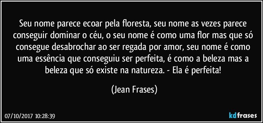 Seu nome parece ecoar pela floresta, seu nome as vezes parece conseguir dominar o céu, o seu nome é como uma flor mas que só consegue desabrochar ao ser regada por amor, seu nome é como uma essência que conseguiu ser perfeita, é como a beleza mas a beleza que só existe na natureza. - Ela é perfeita! (Jean Frases)