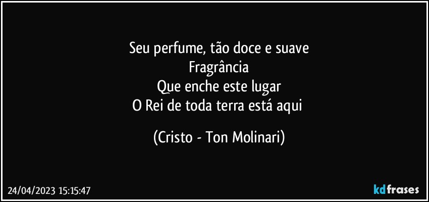 Seu perfume, tão doce e suave
Fragrância
Que enche este lugar
O Rei de toda terra está aqui (Cristo - Ton Molinari)