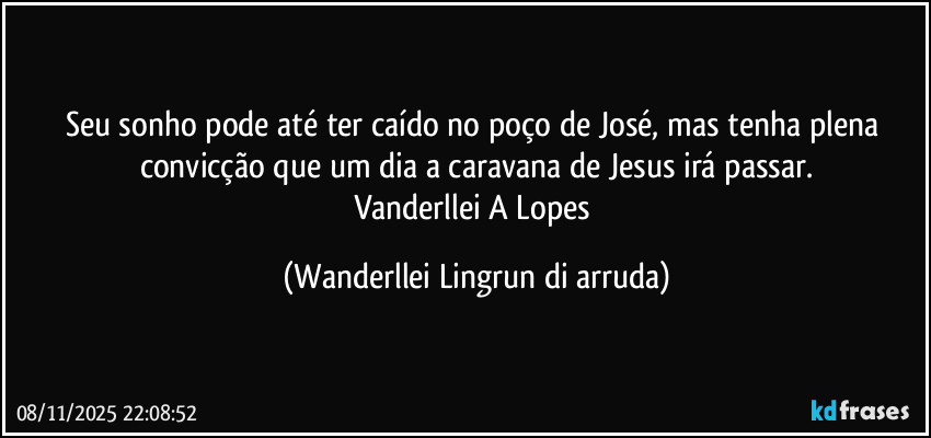 Seu sonho pode até ter caído no poço de José, mas tenha plena convicção que um dia a caravana de Jesus irá passar.
Vanderllei A Lopes (Wanderllei Lingrun di arruda)