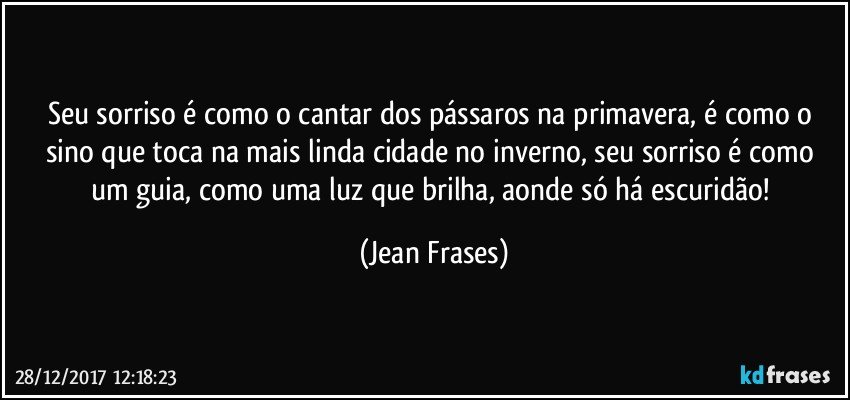 Seu sorriso é como o cantar dos pássaros na primavera, é como o sino que toca na mais linda cidade no inverno, seu sorriso é como um guia, como uma luz que brilha, aonde só há escuridão! (Jean Frases)