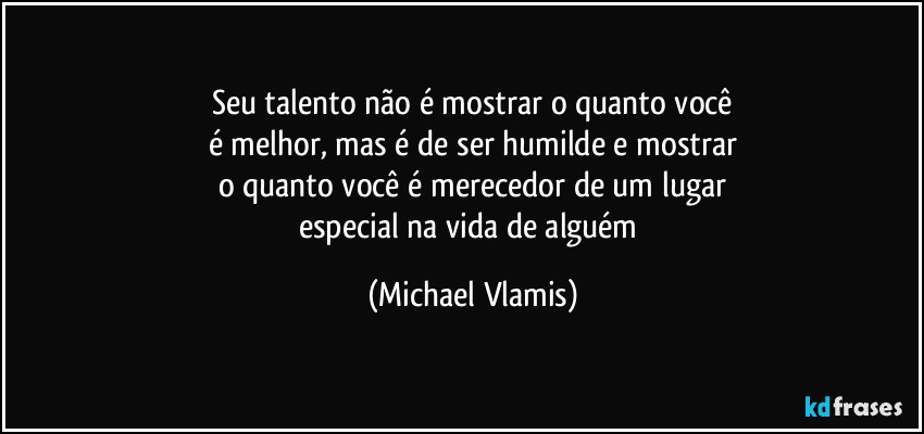 Seu talento não é mostrar o quanto você
é melhor, mas é de ser humilde e mostrar
o quanto você é merecedor de um lugar
especial na vida de alguém (Michael Vlamis)