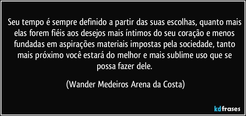 Seu tempo é sempre definido a partir das suas escolhas, quanto mais elas forem fiéis aos desejos mais íntimos do seu coração e menos fundadas em aspirações materiais impostas pela sociedade, tanto mais próximo você estará do melhor e mais sublime uso que se possa fazer dele. (Wander Medeiros Arena da Costa)