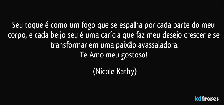 Seu toque é como um fogo que se espalha por cada parte do meu corpo, e cada beijo seu é uma carícia que faz meu desejo crescer e se transformar em uma paixão avassaladora.
Te Amo meu gostoso! (Nicole Kathy)