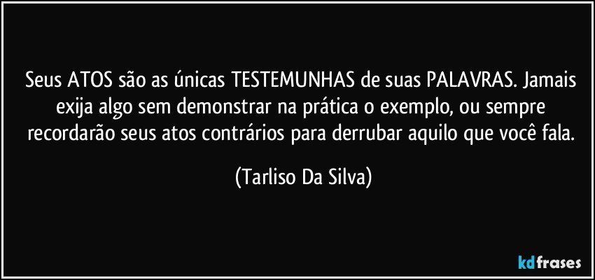 Seus ATOS são as únicas TESTEMUNHAS de suas PALAVRAS. Jamais exija algo sem demonstrar na prática o exemplo, ou sempre recordarão seus atos contrários para derrubar aquilo que você fala. (Tarliso Da Silva)