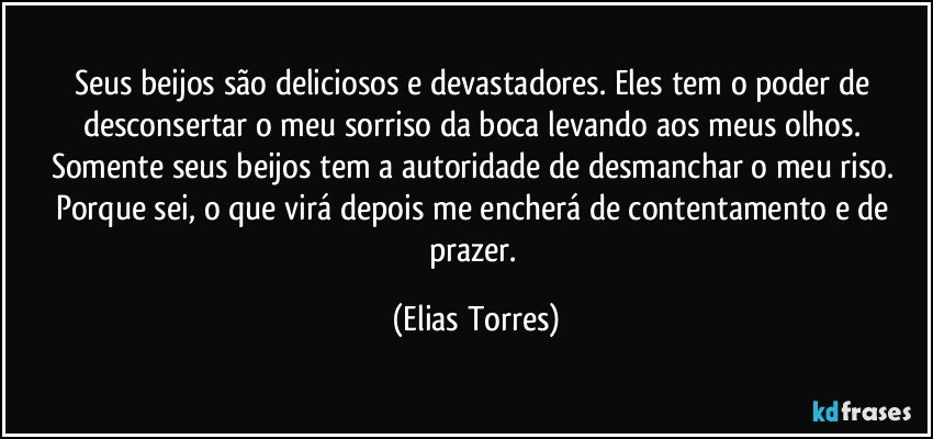 Seus beijos são deliciosos e devastadores. Eles tem o poder de desconsertar o meu sorriso da boca levando aos meus olhos. Somente seus beijos tem a autoridade de desmanchar o meu riso. Porque sei, o que virá depois me encherá de contentamento e de prazer. (Elias Torres)