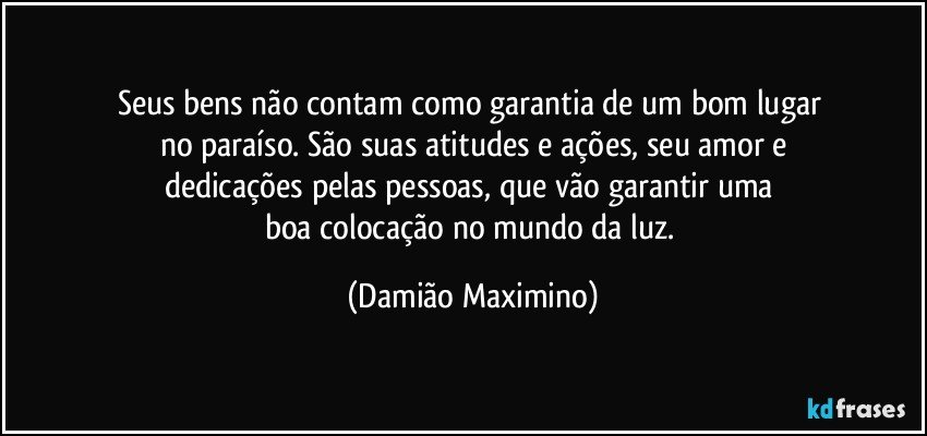 Seus bens não contam como garantia de um bom lugar 
no paraíso. São suas atitudes e ações, seu amor e
dedicações pelas pessoas, que vão garantir uma 
boa colocação no mundo da luz. (Damião Maximino)