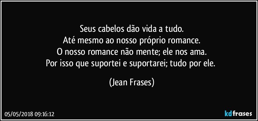 Seus cabelos dão vida a tudo.
Até mesmo ao nosso próprio romance.
O nosso romance não mente; ele nos ama.
Por isso que suportei e suportarei; tudo por ele. (Jean Frases)