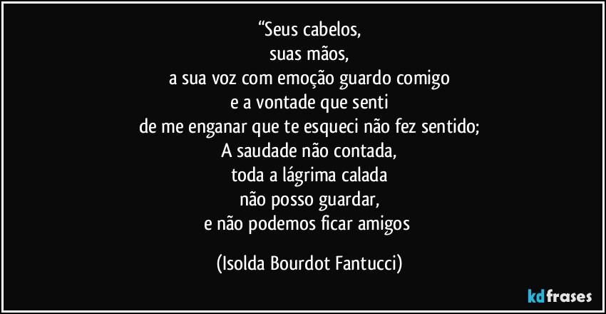 “Seus cabelos,
suas mãos,
a sua voz com emoção guardo comigo
e a vontade que senti
de me enganar que te esqueci não fez sentido;
A saudade não contada,
toda a lágrima calada
não posso guardar,
e não podemos ficar amigos (Isolda Bourdot Fantucci)