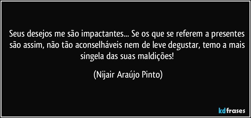 Seus desejos me são impactantes... Se os que se referem a presentes são assim, não tão aconselháveis nem de leve degustar, temo a mais singela das suas maldições! (Nijair Araújo Pinto)