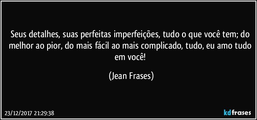 Seus detalhes, suas perfeitas imperfeições, tudo o que você tem; do melhor ao pior, do mais fácil ao mais complicado, tudo, eu amo tudo em você! (Jean Frases)