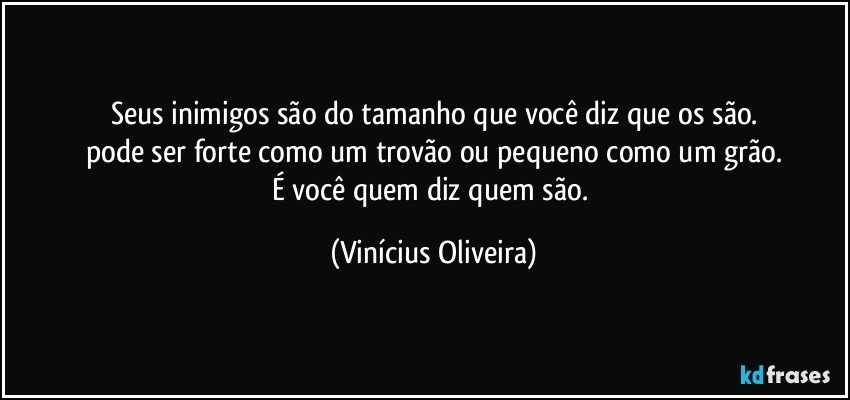 Seus inimigos são do tamanho que você diz que os são.
pode ser forte como um trovão ou pequeno como um grão.
É você quem diz quem são. (Vinícius Oliveira)