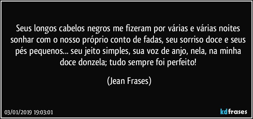 Seus longos cabelos negros me fizeram por várias e várias noites sonhar com o nosso próprio conto de fadas, seu sorriso doce e seus pés pequenos... seu jeito simples, sua voz de anjo, nela, na minha doce donzela; tudo sempre foi perfeito! (Jean Frases)