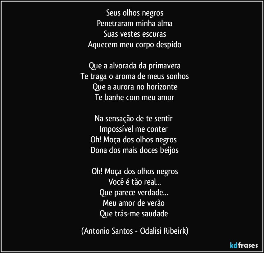 Seus olhos negros
Penetraram minha alma
Suas vestes escuras
Aquecem meu corpo despido

Que a alvorada da primavera
Te traga o aroma de meus sonhos
Que a aurora no horizonte
Te banhe com meu amor

Na sensação de te sentir 
Impossível me conter 
Oh! Moça dos olhos negros 
Dona dos mais doces beijos

Oh! Moça dos olhos negros
Você é tão real...
Que parece  verdade... 
Meu amor de verão 
Que trás-me saudade (Antonio Santos - Odalisi Ribeirk)