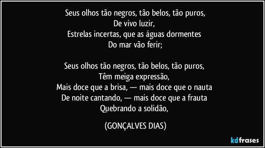 Seus olhos tão negros, tão belos, tão puros,
De vivo luzir,
Estrelas incertas, que as águas dormentes
Do mar vão ferir;
Seus olhos tão negros, tão belos, tão puros,
Têm meiga expressão,
Mais doce que a brisa, — mais doce que o nauta
De noite cantando, — mais doce que a frauta
Quebrando a solidão, (GONÇALVES DIAS)