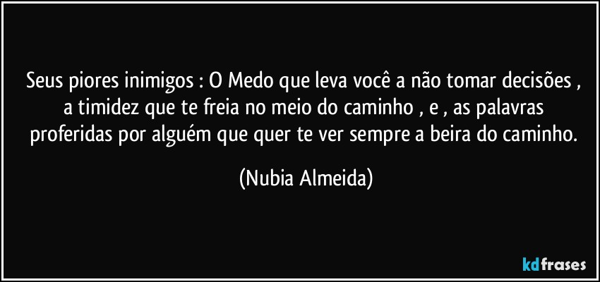 Seus piores inimigos :   O Medo que leva você a não tomar decisões , a timidez que te freia  no meio do caminho , e , as palavras proferidas por alguém que quer te ver sempre a beira do caminho. (Nubia Almeida)