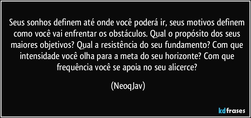 Seus sonhos definem até onde você poderá ir, seus motivos definem como você vai enfrentar os obstáculos. Qual o propósito dos seus maiores objetivos? Qual a resistência do seu fundamento?  Com que intensidade você olha para a meta do seu horizonte? Com que frequência você se apoia no seu alicerce? (NeoqJav)