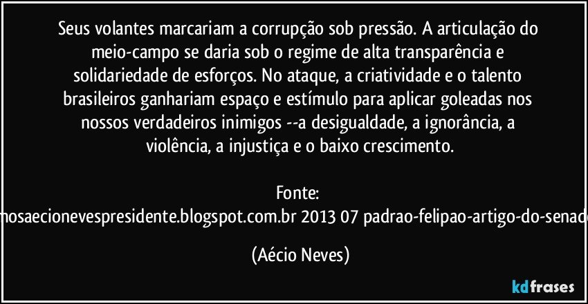 Seus volantes marcariam a corrupção sob pressão. A articulação do meio-campo se daria sob o regime de alta transparência e solidariedade de esforços. No ataque, a criatividade e o talento brasileiros ganhariam espaço e estímulo para aplicar goleadas nos nossos verdadeiros inimigos --a desigualdade, a ignorância, a violência, a injustiça e o baixo crescimento.

Fonte: http://queremosaecionevespresidente.blogspot.com.br/2013/07/padrao-felipao-artigo-do-senador-aecio.html (Aécio Neves)