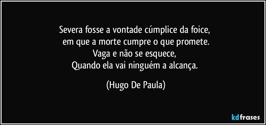 Severa fosse a vontade cúmplice da foice, 
em que a morte cumpre o que promete.
Vaga e não se esquece, 
Quando ela vai ninguém a alcança. (Hugo De Paula)