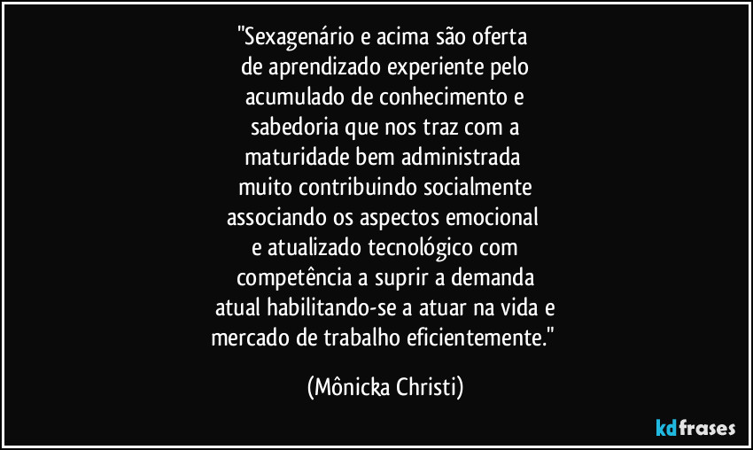 "Sexagenário e acima são oferta 
de aprendizado experiente pelo
acumulado de conhecimento e
sabedoria que nos traz com a
maturidade bem administrada 
muito contribuindo socialmente
associando os aspectos emocional 
e atualizado tecnológico com
competência a suprir a demanda
atual habilitando-se a atuar na vida e
mercado de trabalho eficientemente." (Mônicka Christi)