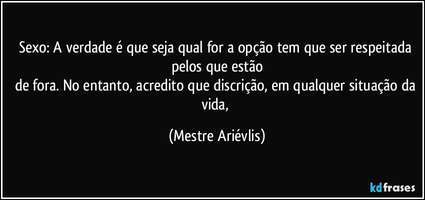 Sexo: A verdade é que seja qual for a opção tem que ser respeitada pelos que estão
de fora. No entanto, acredito que discrição, em qualquer situação da vida, (Mestre Ariévlis)