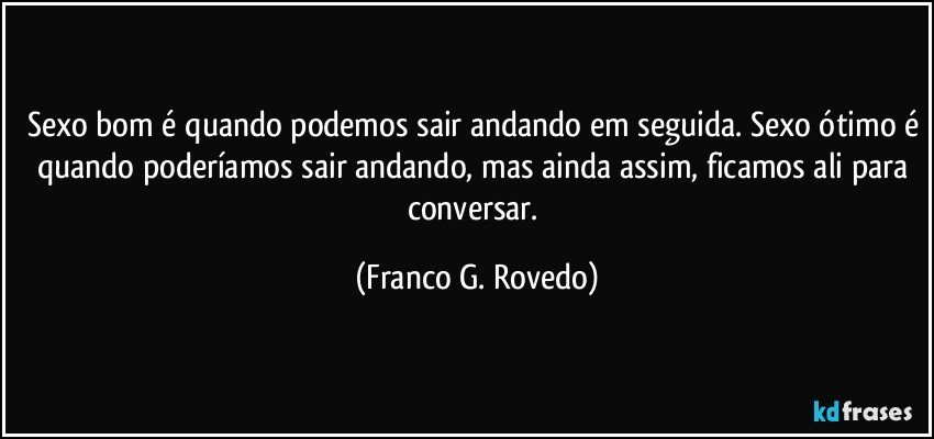 Sexo bom é quando podemos sair andando em seguida. Sexo ótimo é quando poderíamos sair andando, mas ainda assim, ficamos ali para conversar. (Franco G. Rovedo)