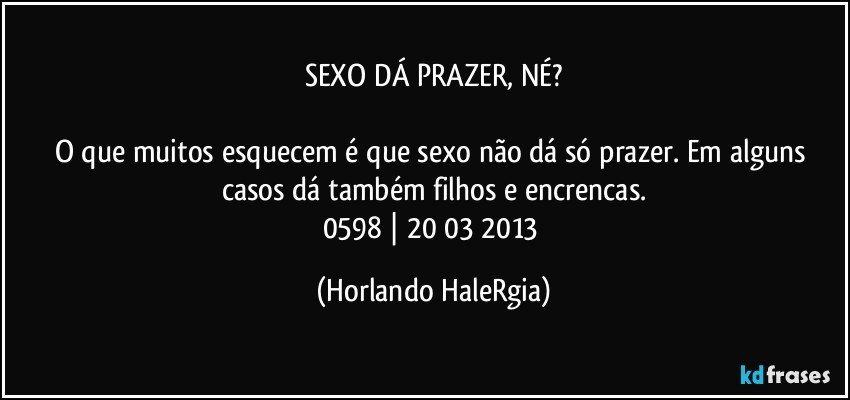 SEXO DÁ PRAZER, NÉ?

O que muitos esquecem é que sexo não dá só prazer. Em alguns casos dá também filhos e encrencas.
0598 | 20/03/2013 (Horlando HaleRgia)