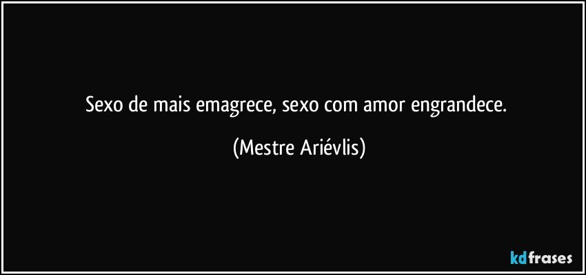 Sexo de mais emagrece, sexo com amor engrandece. (Mestre Ariévlis)