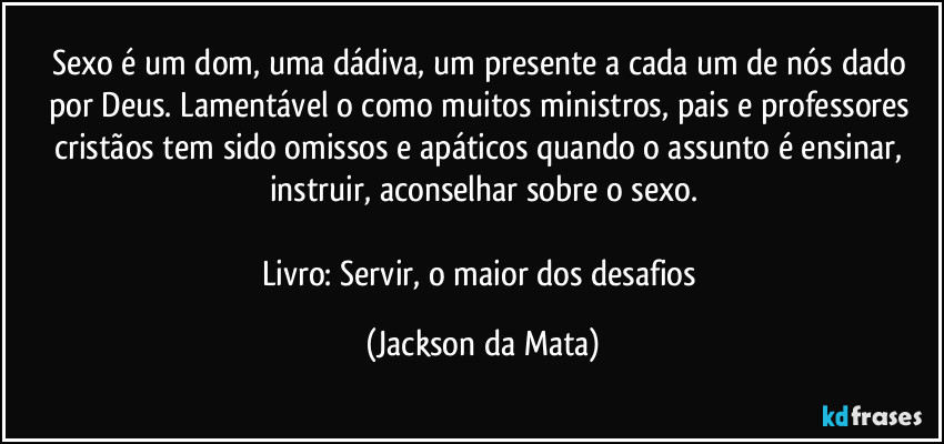 Sexo é um dom, uma dádiva, um presente a cada um de nós dado por Deus. Lamentável o como muitos ministros, pais e professores cristãos tem sido omissos e apáticos quando o assunto é ensinar, instruir, aconselhar sobre o sexo.

Livro: Servir, o maior dos desafios (Jackson da Mata)