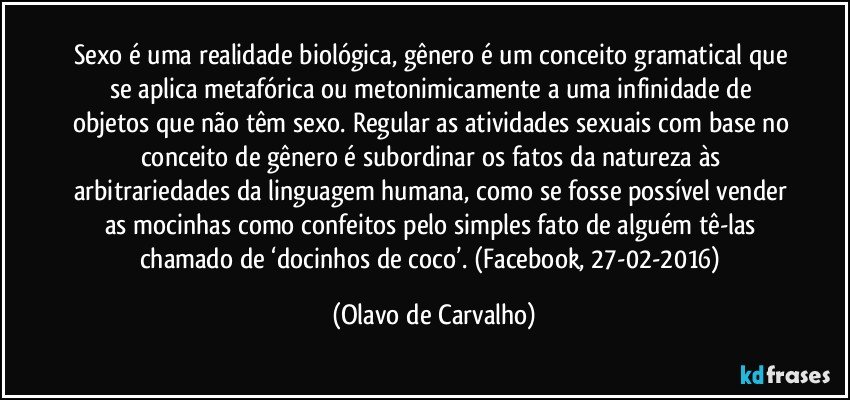 Sexo é uma realidade biológica, gênero é um conceito gramatical que se aplica metafórica ou metonimicamente a uma infinidade de objetos que não têm sexo. Regular as atividades sexuais com base no conceito de gênero é subordinar os fatos da natureza às arbitrariedades da linguagem humana, como se fosse possível vender as mocinhas como confeitos pelo simples fato de alguém tê-las chamado de ‘docinhos de coco’. (Facebook, 27-02-2016) (Olavo de Carvalho)