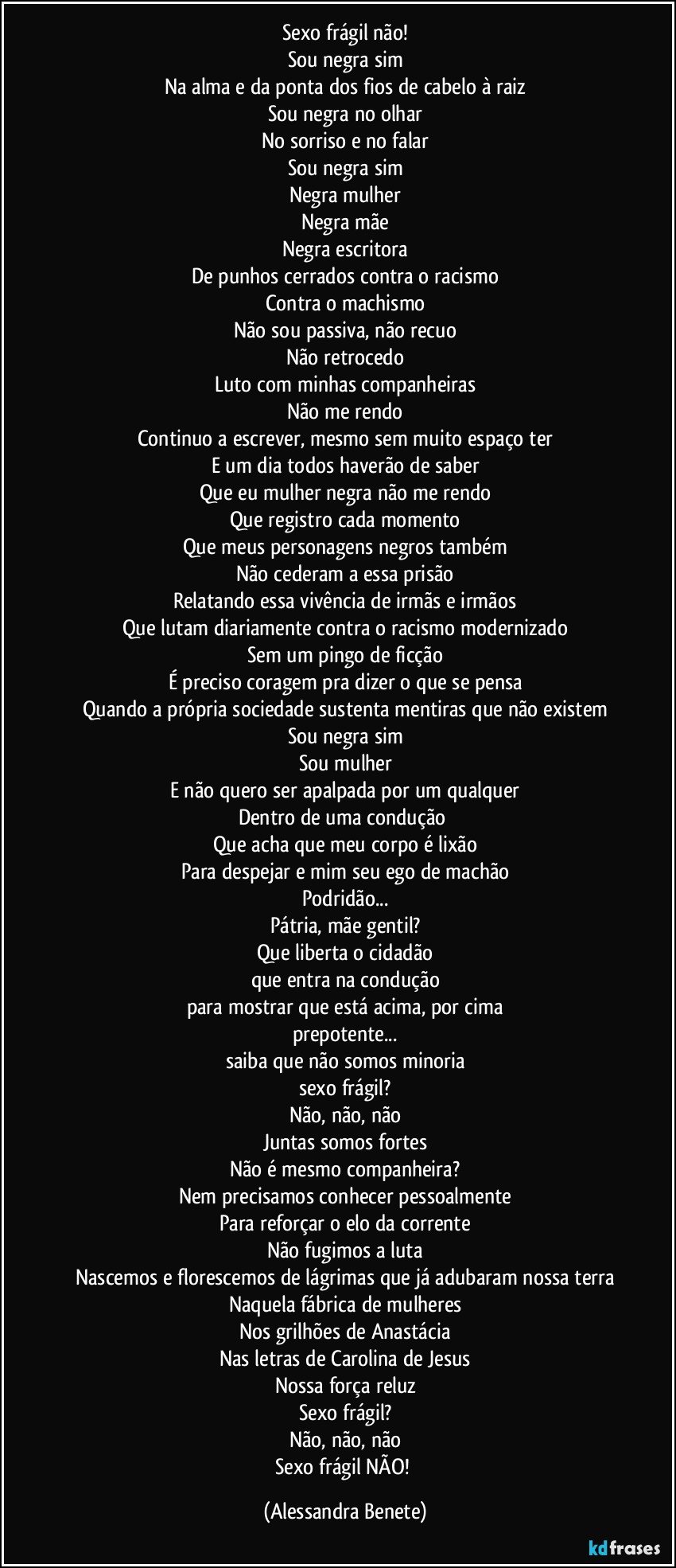 Sexo frágil não!
Sou negra sim
Na alma e da ponta dos fios de cabelo à raiz
Sou negra no olhar
No sorriso e no falar
Sou negra sim
Negra mulher
Negra mãe
Negra escritora
De punhos cerrados contra o racismo
Contra o machismo
Não sou passiva, não recuo
Não retrocedo
Luto com minhas companheiras
Não me rendo
Continuo a escrever, mesmo sem muito espaço ter
E um dia todos haverão de saber
Que eu mulher negra não me rendo
Que registro cada momento
Que meus personagens negros também
Não cederam a essa prisão
Relatando essa vivência de irmãs e irmãos
Que lutam diariamente contra o racismo modernizado
Sem um pingo de ficção
É preciso coragem pra dizer o que se pensa
Quando a própria sociedade sustenta mentiras que não existem
Sou negra sim
Sou mulher
E não quero ser apalpada por um qualquer
Dentro de uma condução 
Que acha que meu corpo é lixão
Para despejar e mim seu ego de machão
Podridão...
Pátria, mãe gentil?
Que liberta o cidadão
que entra na condução
para mostrar que está acima, por cima
prepotente...
saiba que não somos minoria
sexo frágil?
Não, não, não
Juntas somos fortes
Não é mesmo companheira?
Nem precisamos conhecer pessoalmente
Para reforçar o elo da corrente
Não fugimos a luta
Nascemos e florescemos de lágrimas que já adubaram nossa terra
Naquela fábrica de mulheres
Nos grilhões de Anastácia
Nas letras de Carolina de Jesus
Nossa força reluz
Sexo frágil?
Não, não, não
Sexo frágil NÃO! (Alessandra Benete)