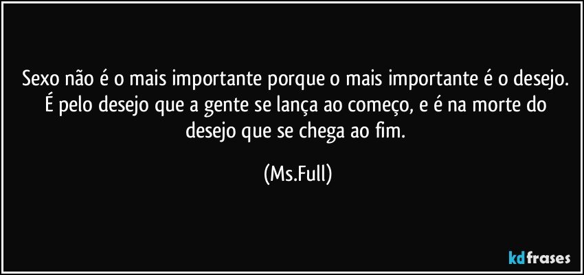 Sexo não é o mais importante porque o mais importante é o desejo. É pelo desejo que a gente se lança ao começo, e é na morte do desejo que se chega ao fim. (Ms.Full)