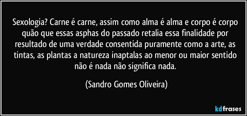 Sexologia? Carne é carne, assim como alma é alma e corpo é corpo quão que essas asphas do passado retalia essa finalidade por resultado de uma verdade consentida puramente como a arte, as tintas, as plantas a natureza inaptalas ao menor ou maior sentido não é nada não significa nada. (Sandro Gomes Oliveira)