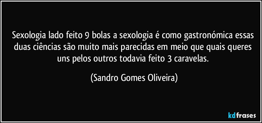 Sexologia lado feito 9 bolas a sexologia é como gastronómica essas duas ciências são muito mais parecidas em meio que quais queres uns pelos outros todavia feito 3 caravelas. (Sandro Gomes Oliveira)