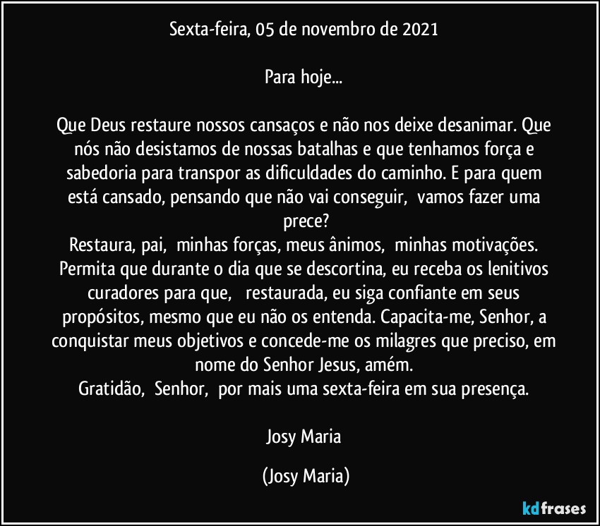Sexta-feira, 05 de novembro de 2021 

Para hoje... 

Que Deus restaure nossos cansaços e não nos deixe desanimar. Que nós não desistamos de nossas batalhas e que tenhamos força e sabedoria para transpor as dificuldades do caminho. E para quem está cansado, pensando que não vai conseguir,  vamos fazer uma prece?
Restaura, pai,  minhas forças, meus ânimos,  minhas motivações. Permita que durante o dia que se descortina, eu receba os lenitivos curadores para que,   restaurada, eu siga confiante em seus propósitos, mesmo que eu não os entenda. Capacita-me, Senhor, a conquistar meus objetivos e concede-me os milagres que preciso, em nome do Senhor Jesus, amém. 
Gratidão,  Senhor,  por mais uma sexta-feira em sua presença. 

Josy Maria (Josy Maria)