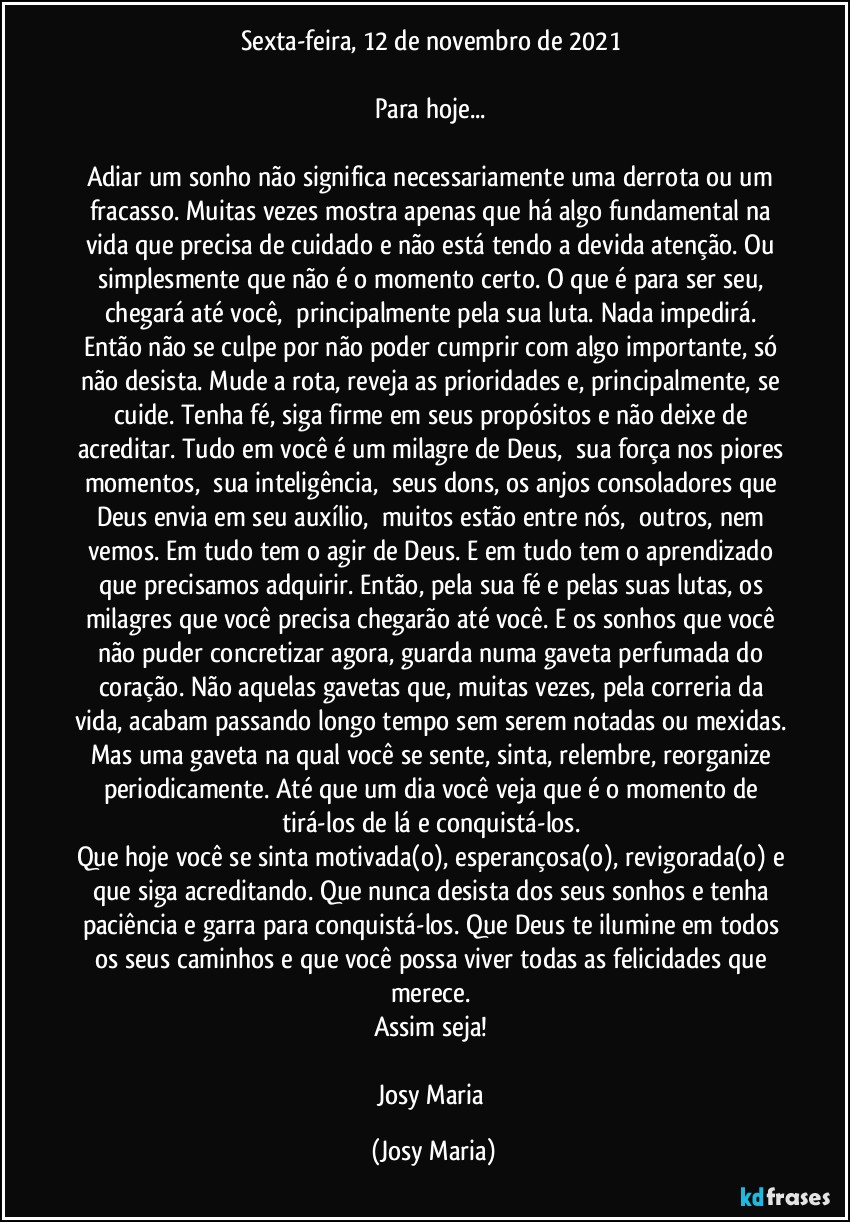 Sexta-feira, 12 de novembro de 2021 

Para hoje... 

Adiar um sonho não significa necessariamente uma derrota ou um fracasso. Muitas vezes mostra apenas que há algo fundamental na vida que precisa de cuidado e não está tendo a devida atenção. Ou simplesmente que não é o momento certo. O que é para ser seu, chegará até você,  principalmente pela sua luta. Nada impedirá. Então não se culpe por não poder cumprir com algo importante, só não desista. Mude a rota, reveja as prioridades e, principalmente, se cuide. Tenha fé, siga firme em seus propósitos e não deixe de acreditar. Tudo em você é um milagre de Deus,  sua força nos piores momentos,  sua inteligência,  seus dons, os anjos consoladores que Deus envia em seu auxílio,  muitos estão entre nós,  outros, nem vemos. Em tudo tem o agir de Deus. E em tudo tem o aprendizado que precisamos adquirir. Então, pela sua fé e pelas suas lutas, os milagres que você precisa chegarão até você. E os sonhos que você não puder concretizar agora, guarda numa gaveta perfumada do coração. Não aquelas gavetas que, muitas vezes, pela correria da vida, acabam passando longo tempo sem serem notadas ou mexidas. Mas uma gaveta na qual você se sente, sinta, relembre, reorganize periodicamente. Até que um dia você veja que é o momento de tirá-los de lá e conquistá-los. 
Que hoje você se sinta motivada(o), esperançosa(o), revigorada(o) e que siga acreditando. Que nunca desista dos seus sonhos e tenha paciência e garra para conquistá-los. Que Deus te ilumine em todos os seus caminhos e que você possa viver todas as felicidades que merece. 
Assim seja! 

Josy Maria (Josy Maria)