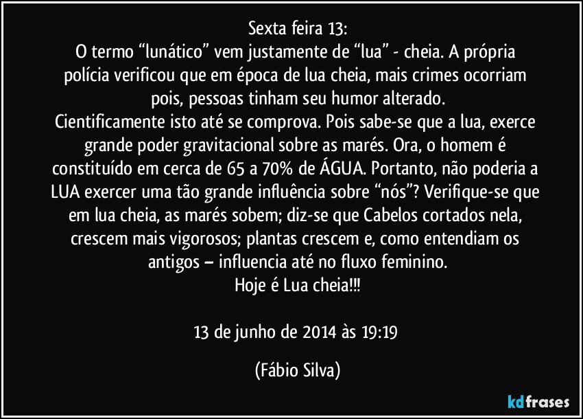 Sexta feira 13:
O termo “lunático” vem justamente de “lua” - cheia. A própria polícia verificou que em época de lua cheia, mais crimes ocorriam pois, pessoas tinham seu humor alterado.
Cientificamente isto até se comprova. Pois sabe-se que a lua, exerce grande poder gravitacional sobre as marés. Ora, o homem é constituído em cerca de 65 a 70% de ÁGUA. Portanto, não poderia a LUA exercer uma tão grande influência sobre “nós”? Verifique-se que em lua cheia, as marés sobem; diz-se que Cabelos cortados nela, crescem mais vigorosos; plantas crescem e, como entendiam os antigos – influencia até no fluxo feminino.
Hoje é Lua cheia!!!

13 de junho de 2014 às 19:19 (Fábio Silva)