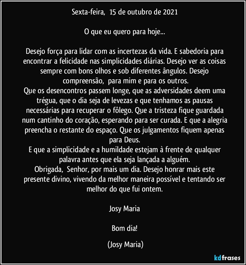 Sexta-feira,  15 de outubro de 2021 

O que eu quero para hoje... 

Desejo força para lidar com as incertezas da vida. E sabedoria para encontrar a felicidade nas simplicidades diárias. Desejo ver as coisas sempre com bons olhos e sob diferentes ângulos. Desejo compreensão,  para mim e para os outros.
Que os desencontros passem longe, que as adversidades deem uma trégua, que o dia seja de levezas e que tenhamos as pausas necessárias para recuperar o fôlego. Que a tristeza fique guardada num cantinho do coração, esperando para ser curada. E que a alegria preencha o restante do espaço. Que os julgamentos fiquem apenas para Deus. 
E que a simplicidade e a humildade estejam à frente de qualquer palavra antes que ela seja lançada a alguém. 
Obrigada,  Senhor, por mais um dia. Desejo honrar mais este presente divino, vivendo da melhor maneira possível e tentando ser melhor do que fui ontem. 

Josy Maria 

Bom dia! (Josy Maria)