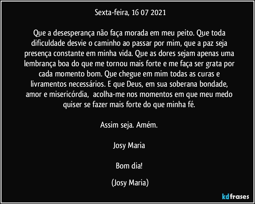 Sexta-feira,  16/07/2021

Que a desesperança não faça morada em meu peito. Que toda dificuldade desvie o caminho ao passar por mim, que a paz seja presença constante em minha vida. Que as dores sejam apenas uma lembrança boa do que me tornou mais forte e me faça ser grata por cada momento bom. Que chegue em mim todas as curas e livramentos necessários. E que Deus, em sua soberana bondade, amor e misericórdia,  acolha-me nos momentos em que meu medo quiser se fazer mais forte do que minha fé. 

Assim seja. Amém. 

Josy Maria 

Bom dia! (Josy Maria)