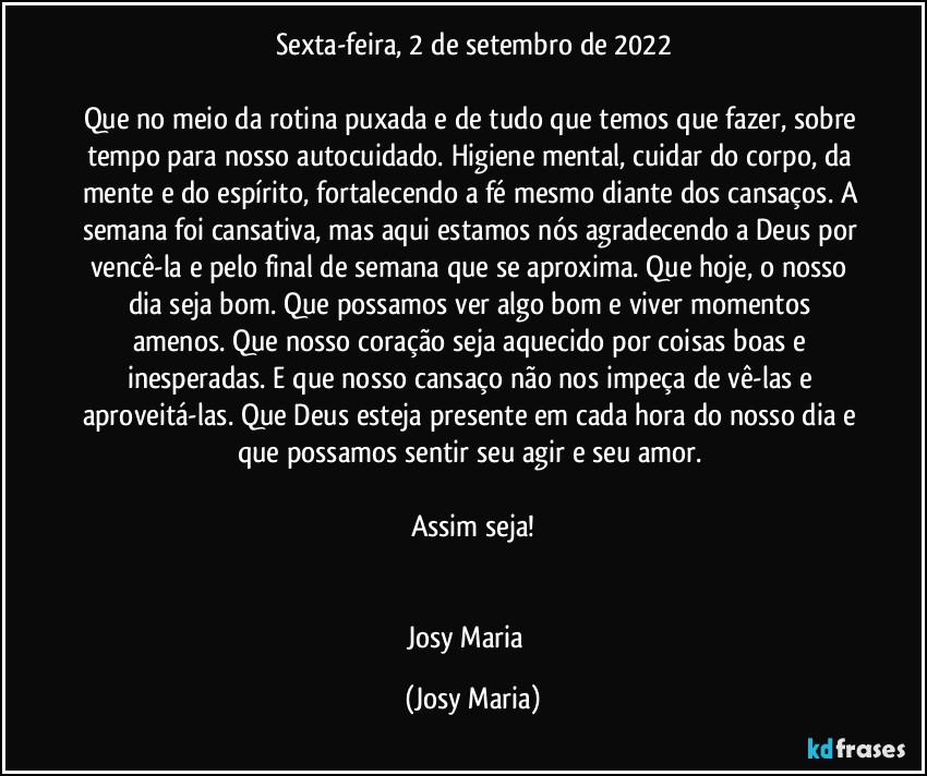 Sexta-feira, 2 de setembro de 2022

Que no meio da rotina puxada e de tudo que temos que fazer, sobre tempo para nosso autocuidado. Higiene mental, cuidar do corpo, da mente e do espírito, fortalecendo a fé mesmo diante dos cansaços. A semana foi cansativa, mas aqui estamos nós agradecendo a Deus por vencê-la e pelo final de semana que se aproxima. Que hoje, o nosso dia seja bom. Que possamos ver algo bom e viver momentos amenos. Que nosso coração seja aquecido por coisas boas e inesperadas. E que nosso cansaço não nos impeça de vê-las e aproveitá-las. Que Deus esteja presente em cada hora do nosso dia e que possamos sentir seu agir e seu amor. 

Assim seja!


Josy Maria  (Josy Maria)