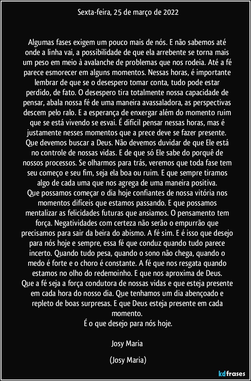 Sexta-feira, 25 de março de 2022


Algumas fases exigem um pouco mais de nós. E não sabemos até onde a linha vai, a possibilidade de que ela arrebente se torna mais um peso em meio à avalanche de problemas que nos rodeia. Até a fé parece esmorecer em alguns momentos. Nessas horas, é importante lembrar de que se o desespero tomar conta, tudo pode estar perdido, de fato. O desespero tira totalmente nossa capacidade de pensar, abala nossa fé de uma maneira avassaladora, as perspectivas descem pelo ralo. E a esperança de enxergar além do momento ruim que se está vivendo se esvai. É difícil pensar nessas horas, mas é justamente nesses momentos que a prece deve se fazer presente. Que devemos buscar a Deus. Não devemos duvidar de que Ele está no controle de nossas vidas. E de que só Ele sabe do porquê de nossos processos. Se olharmos para trás, veremos que toda fase tem seu começo e seu fim, seja ela boa ou ruim. E que sempre tiramos algo de cada uma que nos agrega de uma maneira positiva. 
Que possamos começar o dia hoje confiantes de nossa vitória nos momentos difíceis que estamos passando. E que possamos mentalizar as felicidades futuras que ansiamos. O pensamento tem força. Negatividades com certeza não serão o empurrão que precisamos para sair da beira do abismo. A fé sim. E é isso que desejo para nós hoje e sempre, essa fé que conduz quando tudo parece incerto. Quando tudo pesa, quando o sono não chega, quando o medo é forte e o choro é constante. A fé que nos resgata quando estamos no olho do redemoinho. E que nos aproxima de Deus. 
Que a fé seja a força condutora de nossas vidas e que esteja presente em cada hora do nosso dia. Que tenhamos um dia abençoado e repleto de boas surpresas. E que Deus esteja presente em cada momento. 
É o que desejo para nós hoje.

Josy Maria (Josy Maria)