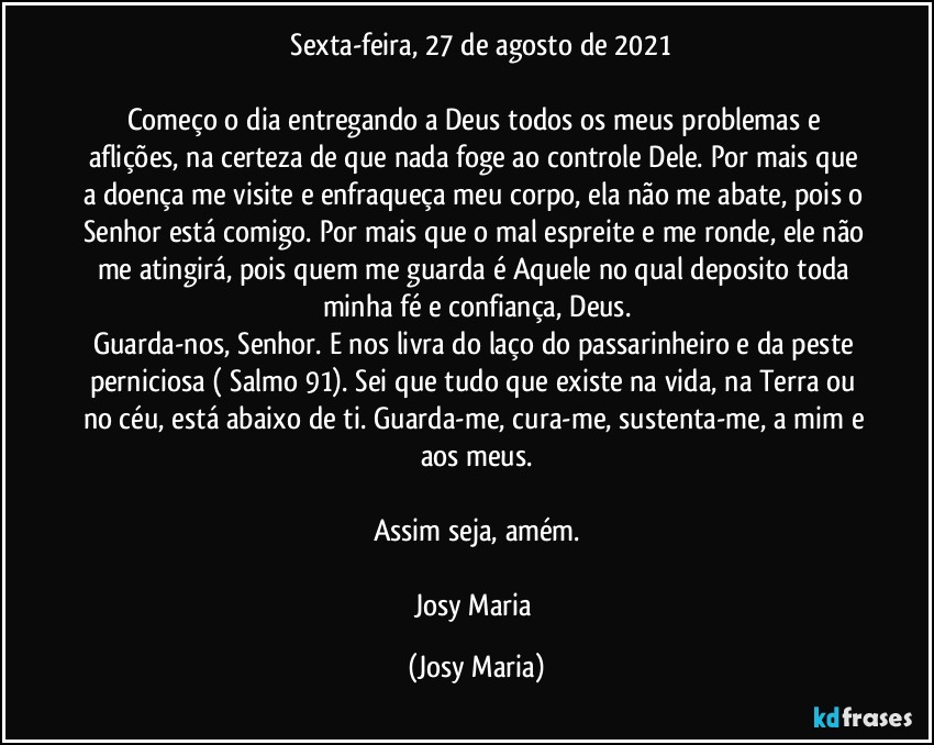 ⁠Sexta-feira, 27 de agosto de 2021

Começo o dia entregando a Deus todos os meus problemas e aflições, na certeza de que nada foge ao controle Dele. Por mais que a doença me visite e enfraqueça meu corpo, ela não me abate, pois o Senhor está comigo. Por mais que o mal espreite e me ronde, ele não me atingirá, pois quem me guarda é Aquele no qual deposito toda minha fé e confiança, Deus.
Guarda-nos, Senhor. E nos livra do laço do passarinheiro e da peste perniciosa ( Salmo 91). Sei que tudo que existe na vida, na Terra ou no céu, está abaixo de ti. Guarda-me, cura-me, sustenta-me, a mim e aos meus.

Assim seja, amém.

Josy Maria (Josy Maria)