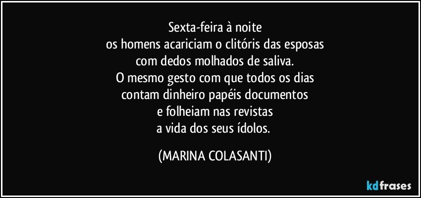 Sexta-feira à noite
os homens acariciam o clitóris das esposas
com dedos molhados de saliva.
O mesmo gesto com que todos os dias
contam dinheiro papéis documentos
e folheiam nas revistas
a vida dos seus ídolos. (MARINA COLASANTI)